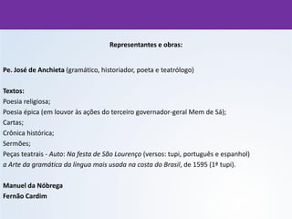 Representantes e obras:
Pe. José de Anchieta (gramático, historiador, poeta e teatrólogo)
Textos:
Poesia religiosa;
Poesia épica (em louvor às ações do terceiro governador-geral Mem de Sá);
Cartas;
Crônica histórica;
Sermões;
Peças teatrais - Auto: Na festa de São Lourenço (versos: tupi, português e espanhol)
a Arte da gramática da língua mais usada na costa do Brasil, de 1595 (1ª tupi).
Manuel da Nóbrega
Fernão Cardim
 
