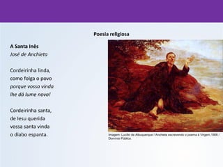 Poesia religiosa
A Santa Inês
José de Anchieta
Cordeirinha linda,
como folga o povo
porque vossa vinda
lhe dá lume novo!
Cordeirinha santa,
de Iesu querida
vossa santa vinda
o diabo espanta. Imagem: Lucílio de Albuquerque / Anchieta escrevendo o poema à Virgem,1906 /
Domínio Público.
 