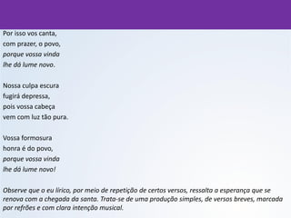 Por isso vos canta,
com prazer, o povo,
porque vossa vinda
lhe dá lume novo.
Nossa culpa escura
fugirá depressa,
pois vossa cabeça
vem com luz tão pura.
Vossa formosura
honra é do povo,
porque vossa vinda
lhe dá lume novo!
Observe que o eu lírico, por meio de repetição de certos versos, ressalta a esperança que se
renova com a chegada da santa. Trata-se de uma produção simples, de versos breves, marcada
por refrões e com clara intenção musical.
 