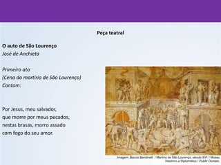 Peça teatral
O auto de São Lourenço
José de Anchieta
Primeiro ato
(Cena do martírio de São Lourenço)
Cantam:
Por Jesus, meu salvador,
que morre por meus pecados,
nestas brasas, morro assado
com fogo do seu amor.
Imagem: Baccio Bandinelli / Martírio de São Lourenço, século XVI / Museu
Histórico e Diplomático / Public Domain.
 