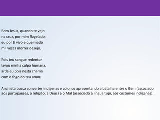 Bom Jesus, quando te vejo
na cruz, por mim flagelado,
eu por ti vivo e queimado
mil vezes morrer desejo.
Pois teu sangue redentor
lavou minha culpa humana,
arda eu pois nesta chama
com o fogo do teu amor.
Anchieta busca converter indígenas e colonos apresentando a batalha entre o Bem (associado
aos portugueses, à religião, a Deus) e o Mal (associado à língua tupi, aos costumes indígenas).
 
