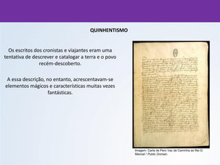 QUINHENTISMO
Os escritos dos cronistas e viajantes eram uma
tentativa de descrever e catalogar a terra e o povo
recém-descoberto.
A essa descrição, no entanto, acrescentavam-se
elementos mágicos e características muitas vezes
fantásticas.
Imagem: Carta de Pero Vaz de Caminha ao Rei D.
Manoel / Public Domain.
 