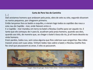 Carta de Pero Vaz de Caminha
[...]
Dali avistamos homens que andavam pela praia, obra de sete ou oito, segundo disseram
os navios pequenos, por chegarem primeiro.
Então lançamos fora os batéis e esquifes, e vieram logo todos os capitães das naus a
esta nau do Capitão - mor, onde falaram entre si.
E o Capitão - mor mandou em terra no batel a Nicolau Coelho para ver aquele rio. E
tanto que ele começou de ir para lá, acudiram pela praia homens, quando aos dois,
quando aos três, de maneira que, ao chegar o batel à boca do rio, já ali havia dezoito ou
vinte homens.
Eram pardos, todos nus, sem coisa alguma que lhes cobrisse suas vergonhas. Nas mãos
traziam arcos com suas setas. Vinham todos rijos sobre o batel; e Nicolau Coelho lhes
fez sinal que pousassem os arcos. E eles os pousaram.
Imagem: Ships through ages / Boston Public Library / Creative Commons Attribution 2.0 Generic.
 