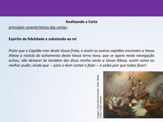 Analisando a Carta
principais características das cartas:
Espírito de fidelidade e submissão ao rei
Posto que o Capitão-mor desta Vossa frota, e assim os outros capitães escrevam a Vossa
Alteza a notícia do achamento desta Vossa terra nova, que se agora nesta navegação
achou, não deixarei de também dar disso minha conta a Vossa Alteza, assim como eu
melhor puder, ainda que -- para o bem contar e falar -- o saiba pior que todos fazer!
Imagem:
Autor
Desconhecido,
1509
/
Battle
of
Diu
/
Public
Domain.
 