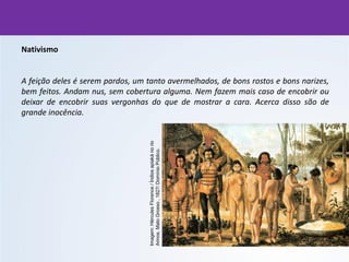 Nativismo
A feição deles é serem pardos, um tanto avermelhados, de bons rostos e bons narizes,
bem feitos. Andam nus, sem cobertura alguma. Nem fazem mais caso de encobrir ou
deixar de encobrir suas vergonhas do que de mostrar a cara. Acerca disso são de
grande inocência.
Imagem:
Hércules
Florence
/
Índios
apiaká
no
rio
Arinos,
Mato
Grosso
,
1827/
Domínio
Público.
 