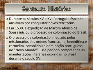 ⱷ Durante os séculos XV e XVI Portugal e Espanha 
ansiavam por conquistar novos territórios. 
ⱷ Em 1530, a expedição de Martim Afonso de 
Sousa iniciou o processo de colonização do Brasil. 
ⱷ O processo de colonização, mediado pelos 
missionários das ordens franciscana, beneditina e 
carmelita, consolidou a dominação portuguesa 
no "Novo Mundo". Esse período compreende as 
manifestações literárias ocorridas no Brasil 
durante o século XVI. 
 