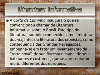 ⱷ A Carta de Caminha inaugura o que se 
convencionou chamar de Literatura 
Informativa sobre o Brasil. Este tipo de 
literatura, também conhecido como literatura 
dos viajantes ou literatura dos cronistas, como 
consequência das Grandes Navegações, 
empenha-se em fazer um levantamento da 
“terra nova”, de sua floresta e fauna, de seus 
habitantes e costumes, que se apresentaram 
muito diferentes dos europeus. 
 
