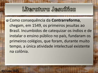 ⱷ Como consequência da Contrarreforma, 
chegam, em 1549, os primeiros jesuítas ao 
Brasil. Incumbidos de catequizar os índios e de 
instalar o ensino público no país, fundaram os 
primeiros colégios, que foram, durante muito 
tempo, a única atividade intelectual existente 
na colônia. 
 
