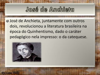 ⱷ José de Anchieta, juntamente com outros 
dois, revolucionou a literatura brasileira na 
época do Quinhentismo, dado o caráter 
pedagógico nela impresso: o da catequese. 
 