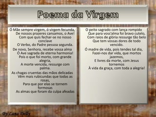 Ó Mãe sempre virgem, ó virgem fecunda, 
De nossos prazeres cansamos, o Ave! 
Com que quis fechar-se no nosso 
conclave 
O Verbo, do Padre pessoa segunda. 
De novo, Senhora, recebe vossa alma 
Ó Ave sagrada de eterna harmonia! 
Pois o que foi morto, com grande 
alegria, 
A morte vencida, ressurge com 
palma. 
As chagas cruentas das mãos delicadas 
Vêm mais rubicundas que todas as 
rosas, 
Para que por elas se tornem 
formosas 
As almas que foram da culpa afeadas 
O peito sagrado com lança rompido 
Que para voss’alma foi bravo cutelo, 
Com raios de glória ressurge tão belo 
Que tem vossas dores de todo 
vencido. 
Ó madre de vida, pois tendes tal dia, 
Fazei-nos dar vida, que mortos 
jazemos, 
E livres da morte, com Jesus 
tornemos 
À vida da graça, com toda a alegria! 
 