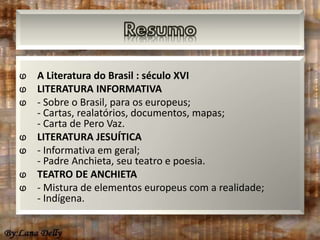 ⱷ A Literatura do Brasil : século XVI 
ⱷ LITERATURA INFORMATIVA 
ⱷ - Sobre o Brasil, para os europeus; 
- Cartas, realatórios, documentos, mapas; 
- Carta de Pero Vaz. 
ⱷ LITERATURA JESUÍTICA 
ⱷ - Informativa em geral; 
- Padre Anchieta, seu teatro e poesia. 
ⱷ TEATRO DE ANCHIETA 
ⱷ - Mistura de elementos europeus com a realidade; 
- Indígena. 
