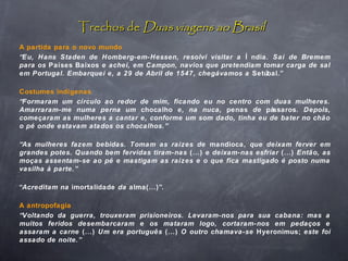 Trechos deTrechos de Duas viagens ao BrasilDuas viagens ao Brasil
A partida para o novo mundo
“Eu, Hans Staden de Homberg-em-Hessen, resolvi visitar a Í ndia. Saí de Bremem
para os Países Baixos e achei, em Campon, navios que pretendiam tomar carga de sal
em Portugal. Embarquei e, a 29 de Abril de 1547, chegávamos a Setúbal.”
Costumes indígenas
“Formaram um círculo ao redor de mim, ficando eu no centro com duas mulheres.
Amarraram-me numa perna um chocalho e, na nuca, penas de pássaros. Depois,
começaram as mulheres a cantar e, conforme um som dado, tinha eu de bater no chão
o pé onde estavam atados os chocalhos.”
“As mulheres fazem bebidas. Tomam as raízes de mandioca, que deixam ferver em
grandes potes. Quando bem fervidas tiram-nas (...) e deixam-nas esfriar (...) Então, as
moças assentam-se ao pé e mastigam as raízes e o que fica mastigado é posto numa
vasilha à parte.”
“Acreditam na imortalidade da alma(...)”.
A antropofagia
“Voltando da guerra, trouxeram prisioneiros. Levaram-nos para sua cabana: mas a
muitos feridos desembarcaram e os mataram logo, cortaram-nos em pedaços e
assaram a carne (...) Um era português (...) O outro chamava-se Hyeronimus; este foi
assado de noite.”
 