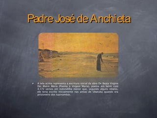PadreJosédeAnchietaPadreJosédeAnchieta
A tela acima representa a escritura inicial da obra De Beata Virgine
Dei Matre Maria (Poema à Virgem Maria), poema em latim com
4.172 versos em redondilha menor que, segundo alguns relatos,
ele teria escrito inicialmente nas areias de Ubatuba quando era
prisioneiro dos tupinambás.
 