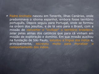 Padre Anchieta nasceu em Tenerife, Ilhas Canárias, onde
predominava o idioma espanhol, embora fosse território
português. Depois seguiu para Portugal, onde se formou
na ordem dos jesuítas, e de lá veio para o Brasil, com a
missão de converter e "civilizar" o território brasileiro,
zelar pelas almas dos católicos que para cá vinham em
missão de exploração e domínio. Em sua missão auxiliou
na fundação de São Paulo, estudou a língua dos índios e,
principalmente, escreveu muito para moralizar o
comportamento dos índios.
 