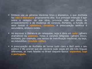 Embora use os gêneros literários lírico e dramático, o que Anchieta
faz não é literatura propriamente dita. Sua principal intenção é agir
sobre o receptor da sua obra, provocar nele um efeito de
arrependimento e de mudança de conduta. Portanto, a função de
seus textos é apelativa, conativa. A preocupação estética é
secundária, embora exista.
Ao escrever a literatura de catequese, seja a obra um auto (gênero
dramático) ou poemas, hinos e canções religiosas (gênero lírico),
Anchieta, por exemplo, usa versos de metrificação medieval, ou seja,
as redondilhas (medida velha).
A preocupação de Anchieta de tornar tudo claro e fácil para o seu
público é tão grande que ele escrevia suas peças em até três línguas
diferentes, as mais faladas no Brasil daquela época: espanhol, tupi
e português.
 