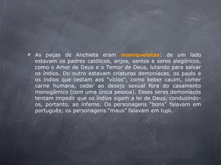 As peças de Anchieta eram maniqueístas: de um lado
estavam os padres católicos, anjos, santos e seres alegóricos,
como o Amor de Deus e o Temor de Deus, lutando para salvar
os índios. Do outro estavam criaturas demoníacas, os pajés e
os índios que cediam aos "vícios", como beber cauim, comer
carne humana, ceder ao desejo sexual fora do casamento
monogâmico (com uma única pessoa). Esses seres demoníacos
tentam impedir que os índios sigam a lei de Deus, conduzindo-
os, portanto, ao inferno. Os personagens “bons” falavam em
português; os personagens “maus” falavam em tupi.
 