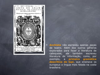 Anchieta não escreveu apenas peças
de teatro. Além dos outros gêneros
explorados para fazer a literatura de
catequese, ele também escreveu
literatura de informação, como, por
exemplo, a primeira gramática
descritiva do tupi, que ensinava os
europeus a língua mais falada na costa
brasileira.
 