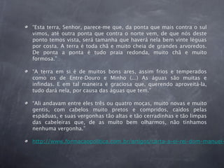 “Esta terra, Senhor, parece-me que, da ponta que mais contra o sul
vimos, até outra ponta que contra o norte vem, de que nós deste
ponto temos vista, será tamanha que haverá nela bem vinte léguas
por costa. A terra é toda chã e muito cheia de grandes arvoredos.
De ponta a ponta é tudo praia redonda, muito chã e muito
formosa.”
“A terra em si é de muitos bons ares, assim frios e temperados
como os de Entre-Douro e Minho (...) As águas são muitas e
infindas. E em tal maneira é graciosa que, querendo aproveitá-la,
tudo dará nela, por causa das águas que tem.”
“Ali andavam entre eles três ou quatro moças, muito novas e muito
gentis, com cabelos muito pretos e compridos, caídos pelas
espáduas, e suas vergonhas tão altas e tão cerradinhas e tão limpas
das cabeleiras que, de as muito bem olharmos, não tínhamos
nenhuma vergonha.”
http://www.formacaopolitica.com.br/artigos/carta-a-el-rei-dom-manuel-
 