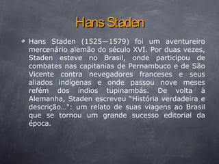 HansStadenHansStaden
Hans Staden (1525—1579) foi um aventureiro
mercenário alemão do século XVI. Por duas vezes,
Staden esteve no Brasil, onde participou de
combates nas capitanias de Pernambuco e de São
Vicente contra nevegadores franceses e seus
aliados indígenas e onde passou nove meses
refém dos índios tupinambás. De volta à
Alemanha, Staden escreveu “História verdadeira e
descrição…": um relato de suas viagens ao Brasil
que se tornou um grande sucesso editorial da
época.
 