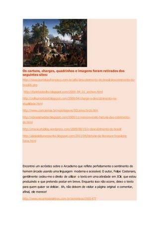 Os cartuns, charges, quadrinhos e imagens foram retirados dos
seguintes sites:
http://www.portalsaofrancisco.com.br/alfa/descobrimento-do-brasil/descobrimento-do-
brasil-6.php
http://farinhadeolho.blogspot.com/2009_04_01_archive.html
http://zelhumortotal.blogspot.com/2009/04/charge-o-descobrimento-na-
atualidade.html
http://www.comciencia.br/reportagens/501anos/br16.htm
http://ebraelshaddai.blogspot.com/2009/11/reescrevendo-historia-des-cobrimento-
do.html
http://maracatublog.wordpress.com/2009/08/15/o-descobrimento-do-brasil/
http://ideiasleituraeescrita.blogspot.com/2011/04/historia-da-literatura-brasileira-
fotos.html
Encontrei um acróstico sobre o Arcadismo que reflete perfeitamente o sentimento do
homem árcade usando uma linguagem moderna e acessível. O autor, Felipe Costenaro,
gentilmente cedeu-me o direito de utilizar o texto em uma atividade em JClic que estou
produzindo e que pretendo postar em breve. Enquanto isso não ocorre, deixo o texto
para quem quiser se deliciar. Ah, não deixem de visitar a página original e comentar,
afinal, ele merece!
http://www.recantodasletras.com.br/acrosticos/3101477
 