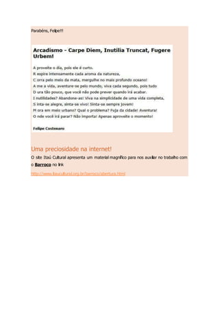 Parabéns, Felipe!!!
Uma preciosidade na internet!
O site Itaú Cultural apresenta um material magnífico para nos auxiliar no trabalho com
o Barroco no link
http://www.itaucultural.org.br/barroco/abertura.html
 