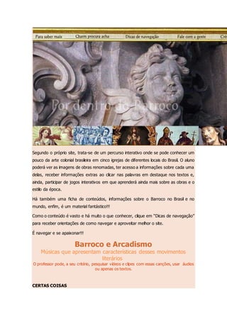 Segundo o próprio site, trata-se de um percurso interativo onde se pode conhecer um
pouco da arte colonial brasileira em cinco igrejas de diferentes locais do Brasil. O aluno
poderá ver as imagens de obras renomadas, ter acesso a informações sobre cada uma
delas, receber informações extras ao clicar nas palavras em destaque nos textos e,
ainda, participar de jogos interativos em que aprenderá ainda mais sobre as obras e o
estilo da época.
Há também uma ficha de conteúdos, informações sobre o Barroco no Brasil e no
mundo, enfim, é um material fantástico!!!
Como o conteúdo é vasto e há muito o que conhecer, clique em “Dicas de navegação”
para receber orientações de como navegar e aproveitar melhor o site.
É navegar e se apaixonar!!!
Barroco e Arcadismo
Músicas que apresentam características desses movimentos
literários
O professor pode, a seu critério, pesquisar vídeos e clipes com essas canções, usar áudios
ou apenas os textos.
CERTAS COISAS
 