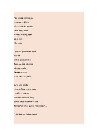Não existiria som se não
houvesse o silêncio
Não existiria luz se não
fosse a escuridão
A vida é mesmo assim
Dia e noite
Não e sim
Cada voz que canta o amor
Não diz
tudo o que quer dizer
Tudo que cala fala mais
alto ao coração
Silenciosamente
eu te falo com paixão
Eu te amo calado
como se fosse uma sintonia
de silêncio e de luz
Nós somos medo e desejo
somos feitos de silêncio e som
Têm certas coisas que eu não sei dizer...
(Lulu Santos e Nelson Mota)
 