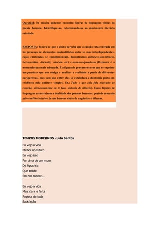 TEMPOS MODERNOS - Lulu Santos
Eu vejo a vida
Melhor no futuro
Eu vejo isso
Por cima de um muro
De hipocrisia
Que insiste
Em nos rodear...
Eu vejo a vida
Mais clara e farta
Repleta de toda
Satisfação
Questão1: Na música podemos encontra figuras de linguagem típicas da
poesia barroca. Identifique-as, relacionando-as ao movimento literário
estudado.
RESPOSTA: Espera-se que o aluno perceba que a canção está centrada em
na presença de elementos contraditórios entre si, mas interdependentes,
cujas existências se complementam. Encontramos antíteses (som/silêncio,
luz/escuridão, dia/noite, não/sim etc) e oxímoros/paradoxos (Oxímoro é a
nomenclatura mais adequada. É a figura de pensamento em que se exprime
um paradoxo que nos obriga a analisar a realidade a partir de diferentes
perspectivas, mas sem que entre elas se estabeleça a dicotomia posta em
evidência pela antítese simples. Ex.: Tudo o que cala fala mais/alto ao
coração, silenciosamente eu te falo, sintonia de silêncio). Essas figuras de
linguagem caracterizam a dualidade dos poemas barrocos, período marcado
pelo conflito interior de um homem cheio de angústias e dilemas.
 