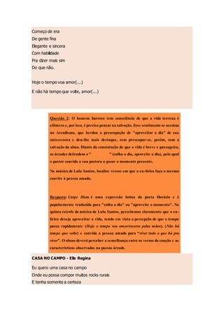 Começo de era
De gente fina
Elegante e sincera
Com habilidade
Pra dizer mais sim
Do que não.
Hoje o tempo voa amor(...)
E não há tempo que volte, amor(...)
CASA NO CAMPO - Elis Regina
Eu quero uma casa no campo
Onde eu possa compor muitos rocks rurais
E tenha somente a certeza
Questão 2: O homem barroco tem consciência de que a vida terrena é
efêmera e, por isso, é preciso pensar na salvação. Esse sentimento se acentua
no Arcadismo, que herdou a preocupação de "aproveitar o dia" de sua
antecessora e deu-lhe mais destaque, sem preocupar-se, porém, com a
salvação da alma. Diante da constatação de que a vida é breve e passageira,
os árcades defendem o "carpe diem" (colha o dia, aproveite o dia), pelo qual
o pastor convida a sua pastora a gozar o momento presente.
Na música de Lulu Santos, localize versos em que o eu-lírico faça o mesmo
convite à pessoa amada.
Resposta: Carpe Diem é uma expressão latina do poeta Horácio e é
popularmente traduzida para "colha o dia" ou "aproveite o momento". Na
quinta estrofe da música de Lulu Santos, percebemos claramente que o eu-
lírico deseja aproveitar a vida, tendo em vista a percepção de que o tempo
passa rapidamente (Hoje o tempo voa amor/escorre pelas mãos), (Não há
tempo que volte) e convida a pessoa amada para “viver tudo o que há pra
viver”. O aluno deverá perceber a semelhança entre os versos da canção e as
características observadas na poesia árcade.
 