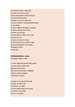 Dos amigos do peito e nada mais
Eu quero uma casa no campo
Onde eu possa ficar no tamanho da paz
E tenha somente a certeza
Dos limites do corpo e nada mais
Eu quero carneiros e cabras pastando solenes
No meu jardim
Eu quero o silêncio das línguas cansadas
Eu quero a esperança de óculos
Meu filho de cuca legal
Eu quero plantar e colher com a mão
A pimenta e o sal
Eu quero uma casa no campo
Do tamanho ideal, pau-a-pique e sapé
Onde eu possa plantar meus amigos
Meus discos e livros
E nada mais
CASINHA BRANCA - Gilson
Composição: Gilson e Joran
Eu tenho andado tão sozinho ultimamente
Que não vejo em minha frente
Nada que me dê prazer
Sinto cada vez mais longe a felicidade
Vendo em minha mocidade
Tanto sonho a perecer
Eu queria ter na vida simplesmente
Um lugar de mato verde
Pra plantar e pra colher
Ter uma casinha branca de varanda
Um quintal e uma janela
Para ver o sol nascer
 
