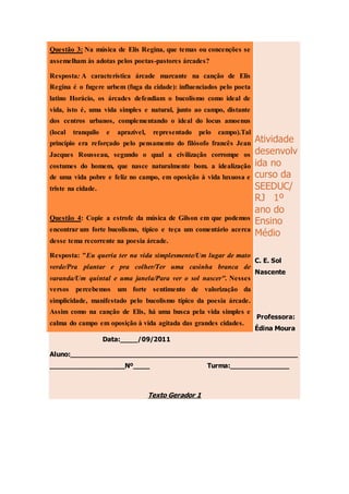 Atividade
desenvolv
ida no
curso da
SEEDUC/
RJ 1º
ano do
Ensino
Médio
C. E. Sol
Nascente
Professora:
Édina Moura
Data:____/09/2011
Aluno:_______________________________________________________
__________________Nº____ Turma:______________
Texto Gerador 1
Questão 3: Na música de Elis Regina, que temas ou concenções se
assemelham às adotas pelos poetas-pastores árcades?
Resposta: A característica árcade marcante na canção de Elis
Regina é o fugere urbem (fuga da cidade): influenciados pelo poeta
latino Horácio, os árcades defendiam o bucolismo como ideal de
vida, isto é, uma vida simples e natural, junto ao campo, distante
dos centros urbanos, complementando o ideal do locus amoenus
(local tranquilo e aprazível, representado pelo campo).Tal
princípio era reforçado pelo pensamento do filósofo francês Jean
Jacques Rousseau, segundo o qual a civilização corrompe os
costumes do homem, que nasce naturalmente bom. a idealização
de uma vida pobre e feliz no campo, em oposição à vida luxuosa e
triste na cidade.
Questão 4: Copie a estrofe da música de Gilson em que podemos
encontrar um forte bucolismo, típico e teça um comentário acerca
desse tema recorrente na poesia árcade.
Resposta: "Eu queria ter na vida simplesmente/Um lugar de mato
verde/Pra plantar e pra colher/Ter uma casinha branca de
varanda/Um quintal e uma janela/Para ver o sol nascer". Nesses
versos percebemos um forte sentimento de valorização da
simplicidade, manifestado pelo bucolismo típico da poesia árcade.
Assim como na canção de Elis, há uma busca pela vida simples e
calma do campo em oposição à vida agitada das grandes cidades.
 
