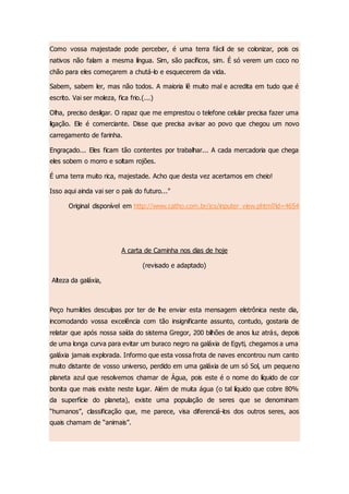 Como vossa majestade pode perceber, é uma terra fácil de se colonizar, pois os
nativos não falam a mesma língua. Sim, são pacíficos, sim. É só verem um coco no
chão para eles começarem a chutá-lo e esquecerem da vida.
Sabem, sabem ler, mas não todos. A maioria lê muito mal e acredita em tudo que é
escrito. Vai ser moleza, fica frio.(...)
Olha, preciso desligar. O rapaz que me emprestou o telefone celular precisa fazer uma
ligação. Ele é comerciante. Disse que precisa avisar ao povo que chegou um novo
carregamento de farinha.
Engraçado... Eles ficam tão contentes por trabalhar... A cada mercadoria que chega
eles sobem o morro e soltam rojões.
É uma terra muito rica, majestade. Acho que desta vez acertamos em cheio!
Isso aqui ainda vai ser o país do futuro..."
Original disponível em http://www.catho.com.br/jcs/inputer_view.phtml?id=4654
A carta de Caminha nos dias de hoje
(revisado e adaptado)
Alteza da galáxia,
Peço humildes desculpas por ter de lhe enviar esta mensagem eletrônica neste dia,
incomodando vossa excelência com tão insignificante assunto, contudo, gostaria de
relatar que após nossa saída do sistema Gregor, 200 bilhões de anos luz atrás, depois
de uma longa curva para evitar um buraco negro na galáxia de Egyti, chegamos a uma
galáxia jamais explorada. Informo que esta vossa frota de naves encontrou num canto
muito distante de vosso universo, perdido em uma galáxia de um só Sol, um pequeno
planeta azul que resolvemos chamar de Água, pois este é o nome do líquido de cor
bonita que mais existe neste lugar. Além de muita água (o tal líquido que cobre 80%
da superfície do planeta), existe uma população de seres que se denominam
“humanos”, classificação que, me parece, visa diferenciá-los dos outros seres, aos
quais chamam de “animais”.
 