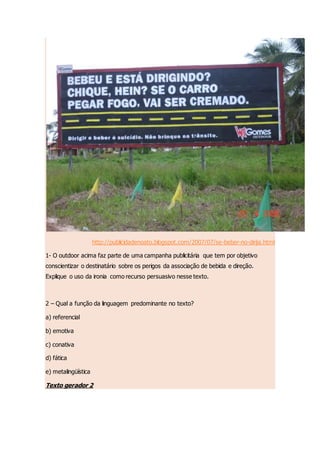 http://publicidadenoato.blogspot.com/2007/07/se-beber-no-dirija.html
1- O outdoor acima faz parte de uma campanha publicitária que tem por objetivo
conscientizar o destinatário sobre os perigos da associação de bebida e direção.
Explique o uso da ironia como recurso persuasivo nesse texto.
2 – Qual a função da linguagem predominante no texto?
a) referencial
b) emotiva
c) conativa
d) fática
e) metalingüística
Texto gerador 2
 