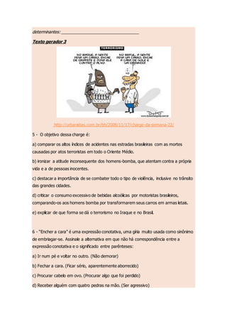 determinantes: __________________________________
Texto gerador 3
http://urbanistas.com.br/bh/2008/11/17/charge-da-semana-22/
5 - O objetivo dessa charge é:
a) comparar os altos índices de acidentes nas estradas brasileiras com as mortes
causadas por atos terroristas em todo o Oriente Médio.
b) ironizar a atitude inconsequente dos homens-bomba, que atentam contra a própria
vida e a de pessoas inocentes.
c) destacar a importância de se combater todo o tipo de violência, inclusive no trânsito
das grandes cidades.
d) criticar o consumo excessivo de bebidas alcoólicas por motoristas brasileiros,
comparando-os aos homens bomba por transformarem seus carros em armas letais.
e) explicar de que forma se dá o terrorismo no Iraque e no Brasil.
6 - “Encher a cara” é uma expressão conotativa, uma gíria muito usada como sinônimo
de embriagar-se. Assinale a alternativa em que não há correspondência entre a
expressão conotativa e o significado entre parênteses:
a) Ir num pé e voltar no outro. (Não demorar)
b) Fechar a cara. (Ficar sério, aparentemente aborrecido)
c) Procurar cabelo em ovo. (Procurar algo que foi perdido)
d) Receber alguém com quatro pedras na mão. (Ser agressivo)
 