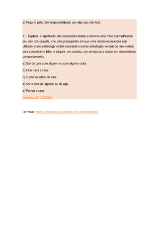 e) Pagar o pato (Ser responsabilizado por algo que não fez)
7 - Explique o significado das expressões abaixo e escreva uma frase exemplificando
seu uso. Em seguida, crie uma propaganda em que uma dessas expressões seja
utilizada como estratégia verbal associada a outras estratégias verbais ou não-verbais
para convencer o leitor a adquirir um produto, um serviço ou a adotar um determinado
comportamento.
a) Dar de cara com alguém ou com alguma coisa
b) Ficar cara a cara
c) Custar os olhos da cara
d) Ser a cara de alguém ou de algo
e) Fechar a cara
Gabarito.pdf (269529)
Ler mais: http://edinanarede.webnode.com.br/atividades/
 