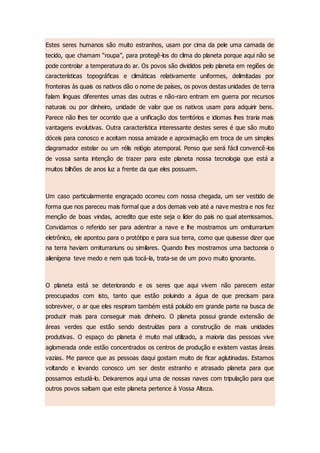 Estes seres humanos são muito estranhos, usam por cima da pele uma camada de
tecido, que chamam “roupa”, para protegê-los do clima do planeta porque aqui não se
pode controlar a temperatura do ar. Os povos são divididos pelo planeta em regiões de
características topográficas e climáticas relativamente uniformes, delimitadas por
fronteiras às quais os nativos dão o nome de países, os povos destas unidades de terra
falam línguas diferentes umas das outras e não-raro entram em guerra por recursos
naturais ou por dinheiro, unidade de valor que os nativos usam para adquirir bens.
Parece não lhes ter ocorrido que a unificação dos territórios e idiomas lhes traria mais
vantagens evolutivas. Outra característica interessante destes seres é que são muito
dóceis para conosco e aceitam nossa amizade e aproximação em troca de um simples
diagramador estelar ou um rélis relógio atemporal. Penso que será fácil convencê-los
de vossa santa intenção de trazer para este planeta nossa tecnologia que está a
muitos bilhões de anos luz a frente da que eles possuem.
Um caso particularmente engraçado ocorreu com nossa chegada, um ser vestido de
forma que nos pareceu mais formal que a dos demais veio até a nave mestra e nos fez
menção de boas vindas, acredito que este seja o líder do país no qual aterrissamos.
Convidamos o referido ser para adentrar a nave e lhe mostramos um orniturrarium
eletrônico, ele apontou para o protótipo e para sua terra, como que quisesse dizer que
na terra haviam orniturrariuns ou similares. Quando lhes mostramos uma bactozeia o
alienígena teve medo e nem quis tocá-la, trata-se de um povo muito ignorante.
O planeta está se deteriorando e os seres que aqui vivem não parecem estar
preocupados com isto, tanto que estão poluindo a água de que precisam para
sobreviver, o ar que eles respiram também está poluído em grande parte na busca de
produzir mais para conseguir mais dinheiro. O planeta possui grande extensão de
áreas verdes que estão sendo destruídas para a construção de mais unidades
produtivas. O espaço do planeta é muito mal utilizado, a maioria das pessoas vive
aglomerada onde estão concentrados os centros de produção e existem vastas áreas
vazias. Me parece que as pessoas daqui gostam muito de ficar aglutinadas. Estamos
voltando e levando conosco um ser deste estranho e atrasado planeta para que
possamos estudá-lo. Deixaremos aqui uma de nossas naves com tripulação para que
outros povos saibam que este planeta pertence à Vossa Alteza.
 