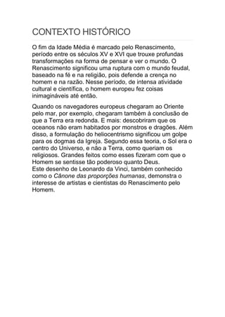 CONTEXTO HISTÓRICO
O fim da Idade Média é marcado pelo Renascimento,
período entre os séculos XV e XVI que trouxe profundas
transformações na forma de pensar e ver o mundo. O
Renascimento significou uma ruptura com o mundo feudal,
baseado na fé e na religião, pois defende a crença no
homem e na razão. Nesse período, de intensa atividade
cultural e científica, o homem europeu fez coisas
inimagináveis até então.
Quando os navegadores europeus chegaram ao Oriente
pelo mar, por exemplo, chegaram também à conclusão de
que a Terra era redonda. E mais: descobriram que os
oceanos não eram habitados por monstros e dragões. Além
disso, a formulação do heliocentrismo significou um golpe
para os dogmas da Igreja. Segundo essa teoria, o Sol era o
centro do Universo, e não a Terra, como queriam os
religiosos. Grandes feitos como esses fizeram com que o
Homem se sentisse tão poderoso quanto Deus.
Este desenho de Leonardo da Vinci, também conhecido
como o Cânone das proporções humanas, demonstra o
interesse de artistas e cientistas do Renascimento pelo
Homem.
 