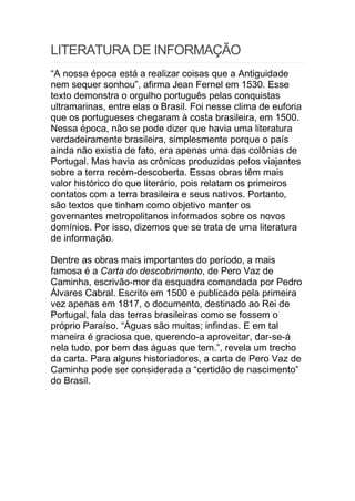 LITERATURA DE INFORMAÇÃO
“A nossa época está a realizar coisas que a Antiguidade
nem sequer sonhou”, afirma Jean Fernel em 1530. Esse
texto demonstra o orgulho português pelas conquistas
ultramarinas, entre elas o Brasil. Foi nesse clima de euforia
que os portugueses chegaram à costa brasileira, em 1500.
Nessa época, não se pode dizer que havia uma literatura
verdadeiramente brasileira, simplesmente porque o país
ainda não existia de fato, era apenas uma das colônias de
Portugal. Mas havia as crônicas produzidas pelos viajantes
sobre a terra recém-descoberta. Essas obras têm mais
valor histórico do que literário, pois relatam os primeiros
contatos com a terra brasileira e seus nativos. Portanto,
são textos que tinham como objetivo manter os
governantes metropolitanos informados sobre os novos
domínios. Por isso, dizemos que se trata de uma literatura
de informação.
Dentre as obras mais importantes do período, a mais
famosa é a Carta do descobrimento, de Pero Vaz de
Caminha, escrivão-mor da esquadra comandada por Pedro
Álvares Cabral. Escrito em 1500 e publicado pela primeira
vez apenas em 1817, o documento, destinado ao Rei de
Portugal, fala das terras brasileiras como se fossem o
próprio Paraíso. “Águas são muitas; infindas. E em tal
maneira é graciosa que, querendo-a aproveitar, dar-se-á
nela tudo, por bem das águas que tem.”, revela um trecho
da carta. Para alguns historiadores, a carta de Pero Vaz de
Caminha pode ser considerada a “certidão de nascimento”
do Brasil.
 