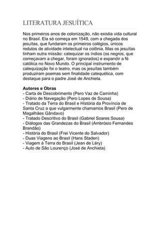 LITERATURA JESUÍTICA
Nos primeiros anos de colonização, não existia vida cultural
no Brasil. Ela só começa em 1549, com a chegada dos
jesuítas, que fundaram os primeiros colégios, únicos
redutos de atividade intelectual na colônia. Mas os jesuítas
tinham outra missão: catequizar os índios (os negros, que
começavam a chegar, foram ignorados) e expandir a fé
católica no Novo Mundo. O principal instrumento de
catequização foi o teatro, mas os jesuítas também
produziram poemas sem finalidade catequética, com
destaque para o padre José de Anchieta.
Autores e Obras
- Carta de Descobrimento (Pero Vaz de Caminha)
- Diário de Navegação (Pero Lopes de Sousa)
- Tratado da Terra do Brasil e História da Província de
Santa Cruz a que vulgarmente chamamos Brasil (Pero de
Magalhães Gândavo)
- Tratado Descritivo do Brasil (Gabriel Soares Sousa)
- Diálogos das Grandezas do Brasil (Ambrósio Fernandes
Brandão)
- História do Brasil (Frei Vicente do Salvador)
- Duas Viagens ao Brasil (Hans Staden)
- Viagem à Terra do Brasil (Jean de Léry)
- Auto de São Lourenço (José de Anchieta)
 