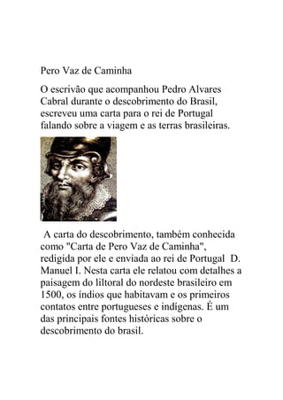 Pero Vaz de Caminha
O escrivão que acompanhou Pedro Alvares
Cabral durante o descobrimento do Brasil,
escreveu uma carta para o rei de Portugal
falando sobre a viagem e as terras brasileiras.
A carta do descobrimento, também conhecida
como "Carta de Pero Vaz de Caminha",
redigida por ele e enviada ao rei de Portugal D.
Manuel I. Nesta carta ele relatou com detalhes a
paisagem do liltoral do nordeste brasileiro em
1500, os índios que habitavam e os primeiros
contatos entre portugueses e indígenas. É um
das principais fontes históricas sobre o
descobrimento do brasil.
 