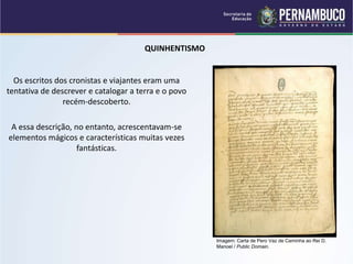 QUINHENTISMO
Os escritos dos cronistas e viajantes eram uma
tentativa de descrever e catalogar a terra e o povo
recém-descoberto.
A essa descrição, no entanto, acrescentavam-se
elementos mágicos e características muitas vezes
fantásticas.
Imagem: Carta de Pero Vaz de Caminha ao Rei D.
Manoel / Public Domain.
 