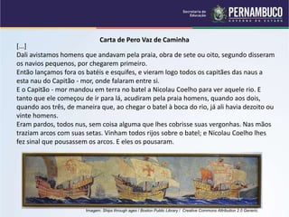 Carta de Pero Vaz de Caminha
[...]
Dali avistamos homens que andavam pela praia, obra de sete ou oito, segundo disseram
os navios pequenos, por chegarem primeiro.
Então lançamos fora os batéis e esquifes, e vieram logo todos os capitães das naus a
esta nau do Capitão - mor, onde falaram entre si.
E o Capitão - mor mandou em terra no batel a Nicolau Coelho para ver aquele rio. E
tanto que ele começou de ir para lá, acudiram pela praia homens, quando aos dois,
quando aos três, de maneira que, ao chegar o batel à boca do rio, já ali havia dezoito ou
vinte homens.
Eram pardos, todos nus, sem coisa alguma que lhes cobrisse suas vergonhas. Nas mãos
traziam arcos com suas setas. Vinham todos rijos sobre o batel; e Nicolau Coelho lhes
fez sinal que pousassem os arcos. E eles os pousaram.
Imagem: Ships through ages / Boston Public Library / Creative Commons Attribution 2.0 Generic.
 