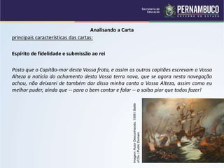 Analisando a Carta
principais características das cartas:
Espírito de fidelidade e submissão ao rei
Posto que o Capitão-mor desta Vossa frota, e assim os outros capitães escrevam a Vossa
Alteza a notícia do achamento desta Vossa terra nova, que se agora nesta navegação
achou, não deixarei de também dar disso minha conta a Vossa Alteza, assim como eu
melhor puder, ainda que -- para o bem contar e falar -- o saiba pior que todos fazer!
Imagem:
Autor
Desconhecido,
1509
/
Battle
of
Diu
/
Public
Domain.
 