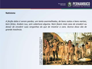 Nativismo
A feição deles é serem pardos, um tanto avermelhados, de bons rostos e bons narizes,
bem feitos. Andam nus, sem cobertura alguma. Nem fazem mais caso de encobrir ou
deixar de encobrir suas vergonhas do que de mostrar a cara. Acerca disso são de
grande inocência.
Imagem:
Hércules
Florence
/
Índios
apiaká
no
rio
Arinos,
Mato
Grosso
,
1827/
Domínio
Público.
 
