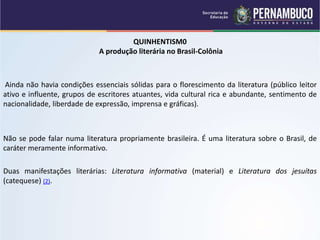 QUINHENTISM0
A produção literária no Brasil-Colônia
Ainda não havia condições essenciais sólidas para o florescimento da literatura (público leitor
ativo e influente, grupos de escritores atuantes, vida cultural rica e abundante, sentimento de
nacionalidade, liberdade de expressão, imprensa e gráficas).
Não se pode falar numa literatura propriamente brasileira. É uma literatura sobre o Brasil, de
caráter meramente informativo.
Duas manifestações literárias: Literatura informativa (material) e Literatura dos jesuítas
(catequese) (2).
 