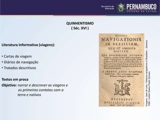 QUINHENTISMO
( Séc. XVI )
Literatura Informativa (viagens):
• Cartas de viagem
• Diários de navegação
• Tratados descritivos
Textos em prosa
Objetivo: narrar e descrever as viagens e
os primeiros contatos com a
terra e nativos
Imagem:
Jean
de
Léry
/
Historia
navigationis
in
Brasiliam...
Geneva,
1586
/
United
States
Public
Domain.
 