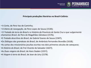Principais produções literárias no Brasil-Colônia:
• A Carta, de Pero Vaz de Caminha;
• O Diário de navegação, de Pero Lopes de Sousa (1530);
• O Tratado da terra do Brasil e a História da Província de Santa Cruz a que vulgarmente
chamamos Brasil, de Pero de Magalhães Gândavo (1576);
•O Tratado descritivo do Brasil, de Gabriel Soares de Sousa (1587);
•Os Diálogos das grandezas do Brasil, de Ambrósio Fernandes Brandão (1618);
•As cartas dos missionários jesuítas escritas nos dois primeiros séculos de catequese;
•A História do Brasil, de Frei Vicente do Salvador (1627);
•As Duas viagens do Brasil, de Hans Staden (1557);
•A Viagem à terra do Brasil, de Jean de Léry (1578).
 