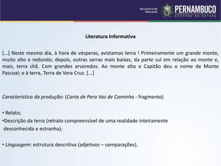 Literatura Informativa
[...] Neste mesmo dia, à hora de vésperas, avistamos terra ! Primeiramente um grande monte,
muito alto e redondo; depois, outras serras mais baixas, da parte sul em relação ao monte e,
mais, terra chã. Com grandes arvoredos. Ao monte alto o Capitão deu o nome de Monte
Pascoal; e à terra, Terra de Vera Cruz. [...]
Característica da produção: (Carta de Pero Vaz de Caminha - fragmento)
• Relato;
•Descrição da terra (retrato compreensível de uma realidade inteiramente
desconhecida e estranha);
• Linguagem: estrutura descritiva (adjetivos – comparações).
 