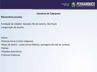 Literatura de Catequese
Missionários jesuítas
Fundação de cidades: Salvador, Rio de Janeiro, São Paulo
Inauguração de escolas
Textos:
•Poemas líricos (cunho religioso);
•Peças de teatro – autos (cenas bíblicas, passagens da vida de santos);
•Cartas;
•Tratados descritivos;
•Crônicas históricas.
 