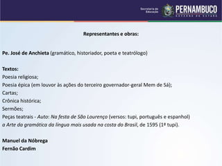 Representantes e obras:
Pe. José de Anchieta (gramático, historiador, poeta e teatrólogo)
Textos:
Poesia religiosa;
Poesia épica (em louvor às ações do terceiro governador-geral Mem de Sá);
Cartas;
Crônica histórica;
Sermões;
Peças teatrais - Auto: Na festa de São Lourenço (versos: tupi, português e espanhol)
a Arte da gramática da língua mais usada na costa do Brasil, de 1595 (1ª tupi).
Manuel da Nóbrega
Fernão Cardim
 